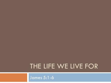 THE LIFE WE LIVE FOR James 5:1-6. The Life We Live For  Our study of James enters it’s final leg as we dive into chapter 5  James has taught many lessons.