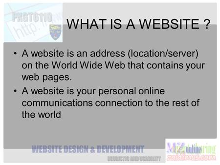 WHAT IS A WEBSITE ? A website is an address (location/server) on the World Wide Web that contains your web pages. A website is your personal online communications.