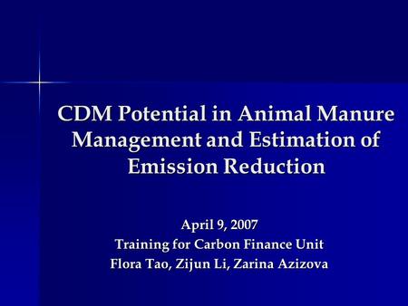 CDM Potential in Animal Manure Management and Estimation of Emission Reduction April 9, 2007 Training for Carbon Finance Unit Flora Tao, Zijun Li, Zarina.