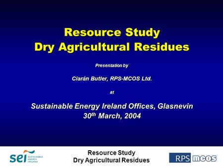 Resource Study Dry Agricultural Residues Resource Study Dry Agricultural Residues Presentation by Ciarán Butler, RPS-MCOS Ltd. at Sustainable Energy Ireland.