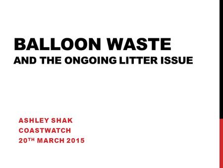 BALLOON WASTE AND THE ONGOING LITTER ISSUE ASHLEY SHAK COASTWATCH 20 TH MARCH 2015.