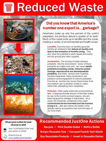 Recommended JustOne Actions Reduced Waste Did you know that America’s number one export is… garbage? Americans make up only five percent of the world’s.