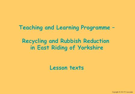 Copyright © 2004 TC Associates Teaching and Learning Programme – Recycling and Rubbish Reduction in East Riding of Yorkshire Lesson texts.