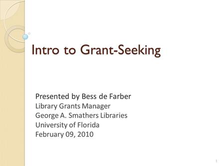 Intro to Grant-Seeking Presented by Bess de Farber Library Grants Manager George A. Smathers Libraries University of Florida February 09, 2010 1.