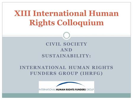 CIVIL SOCIETY AND SUSTAINABILITY: INTERNATIONAL HUMAN RIGHTS FUNDERS GROUP (IHRFG) XIII International Human Rights Colloquium.