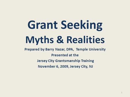 1 Grant Seeking Myths & Realities Prepared by Barry Nazar, DPA, Temple University Presented at the Jersey City Grantsmanship Training November 6, 2009,