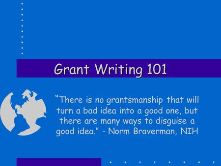 Grant Writing 101 “ There is no grantsmanship that will turn a bad idea into a good one, but there are many ways to disguise a good idea.” - Norm Braverman,