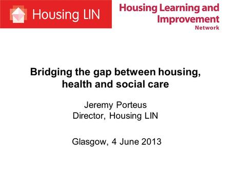 Bridging the gap between housing, health and social care Jeremy Porteus Director, Housing LIN Glasgow, 4 June 2013.