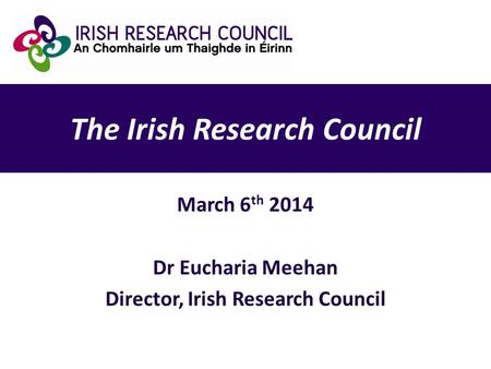 The Irish Research Council March 6 th 2014 Dr Eucharia Meehan Director, Irish Research Council.