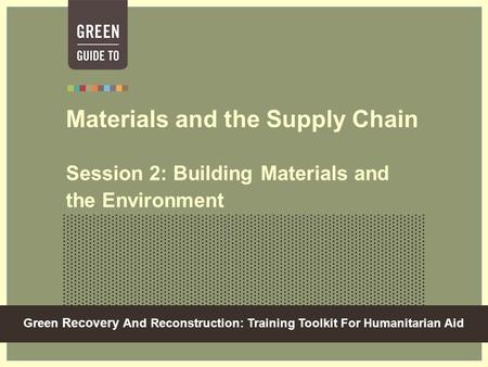 Green Recovery And Reconstruction: Training Toolkit For Humanitarian Aid Materials and the Supply Chain Session 2: Building Materials and the Environment.