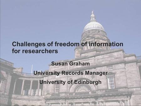 Challenges of freedom of information for researchers Susan Graham University Records Manager University of Edinburgh.