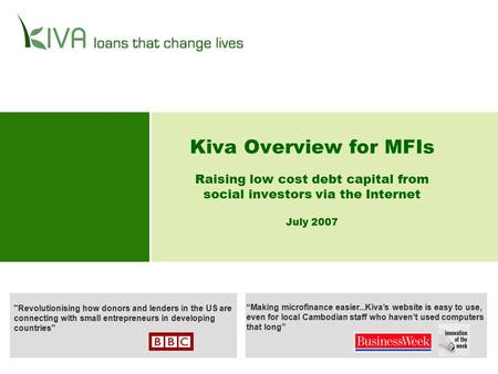 Kiva Overview for MFIs Raising low cost debt capital from social investors via the Internet July 2007 Revolutionising how donors and lenders in the US.