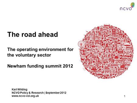 1 The road ahead The operating environment for the voluntary sector Newham funding summit 2012 Karl Wilding NCVO Policy & Research | September 2012 www.ncvo-vol.org.uk.