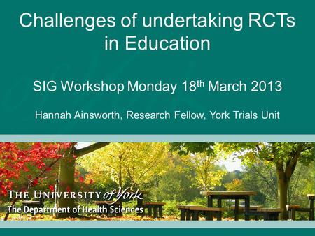 Challenges of undertaking RCTs in Education SIG Workshop Monday 18 th March 2013 Hannah Ainsworth, Research Fellow, York Trials Unit.