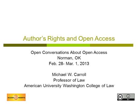 1 Author’s Rights and Open Access Open Conversations About Open Access Norman, OK Feb. 28- Mar. 1, 2013 Michael W. Carroll Professor of Law American University.