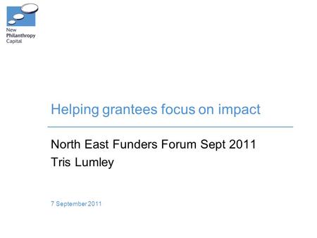 Helping grantees focus on impact North East Funders Forum Sept 2011 Tris Lumley 7 September 2011.