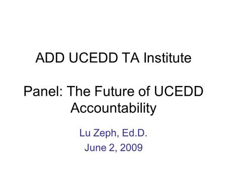 ADD UCEDD TA Institute Panel: The Future of UCEDD Accountability Lu Zeph, Ed.D. June 2, 2009.