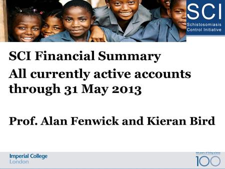 SCI Financial Summary All currently active accounts through 31 May 2013 Prof. Alan Fenwick and Kieran Bird Schistosomiasis Control Initiative Advisory.