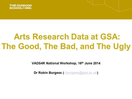 Arts Research Data at GSA: The Good, The Bad, and The Ugly VADS4R National Workshop, 16 th June 2014 Dr Robin Burgess