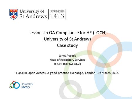 Lessons in OA Compliance for HE (LOCH) University of St Andrews Case study Janet Aucock Head of Repository Services FOSTER Open Access: