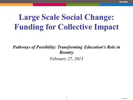 © 2012 FSG 1 FSG.ORG Large Scale Social Change: Funding for Collective Impact Pathways of Possibility: Transforming Education's Role in Reentry February.