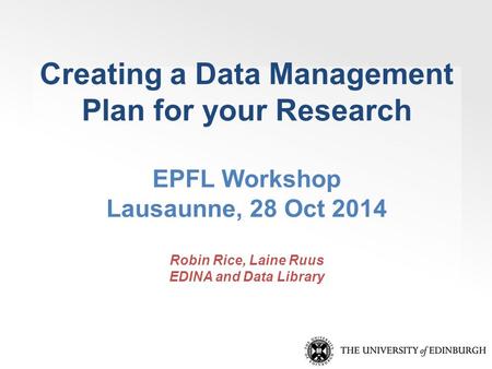 Creating a Data Management Plan for your Research EPFL Workshop Lausaunne, 28 Oct 2014 Robin Rice, Laine Ruus EDINA and Data Library.