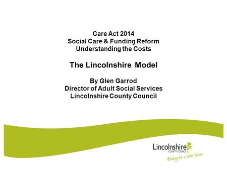 Care Act 2014 Social Care & Funding Reform Understanding the Costs The Lincolnshire Model By Glen Garrod Director of Adult Social Services Lincolnshire.