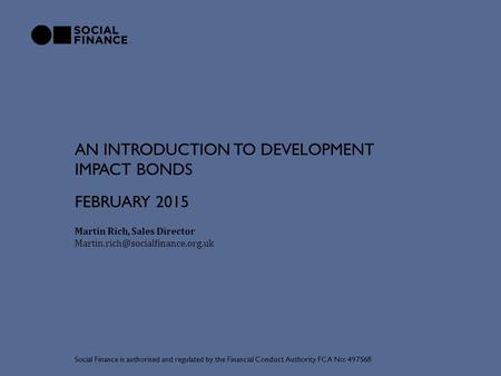 AN INTRODUCTION TO DEVELOPMENT IMPACT BONDS Martin Rich, Sales Director Social Finance is authorised and regulated by.