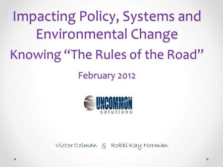 Impacting Policy, Systems and Environmental Change Knowing “The Rules of the Road” February 2012 Victor Colman & Robbi Kay Norman.