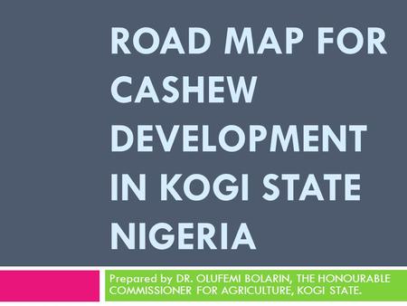 ROAD MAP FOR CASHEW DEVELOPMENT IN KOGI STATE NIGERIA Prepared by DR. OLUFEMI BOLARIN, THE HONOURABLE COMMISSIONER FOR AGRICULTURE, KOGI STATE.