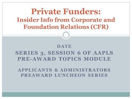 DATE SERIES 3, SESSION 6 OF AAPLS PRE-AWARD TOPICS MODULE APPLICANTS & ADMINISTRATORS PREAWARD LUNCHEON SERIES Private Funders: Insider Info from Corporate.