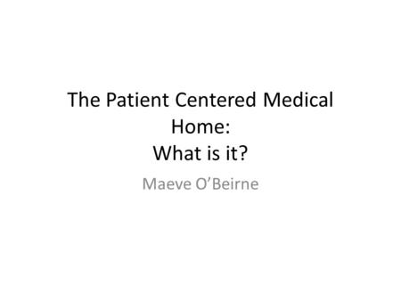 The Patient Centered Medical Home: What is it? Maeve O’Beirne.