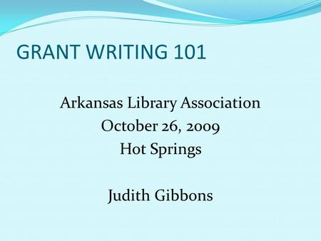 GRANT WRITING 101 Arkansas Library Association October 26, 2009 Hot Springs Judith Gibbons.