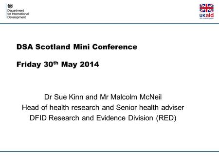 DSA Scotland Mini Conference Friday 30 th May 2014 Dr Sue Kinn and Mr Malcolm McNeil Head of health research and Senior health adviser DFID Research and.