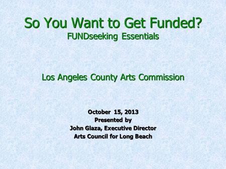 So You Want to Get Funded? FUNDseeking Essentials Los Angeles County Arts Commission October 15, 2013 Presented by John Glaza, Executive Director Arts.