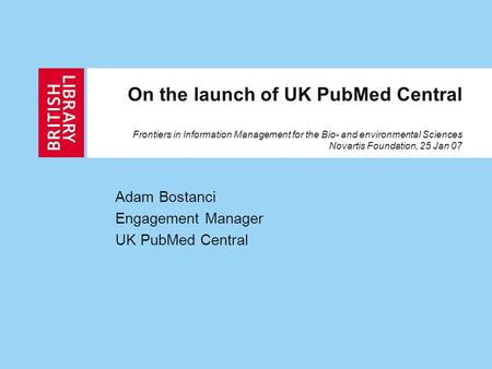 On the launch of UK PubMed Central Frontiers in Information Management for the Bio- and environmental Sciences Novartis Foundation, 25 Jan 07 Adam Bostanci.