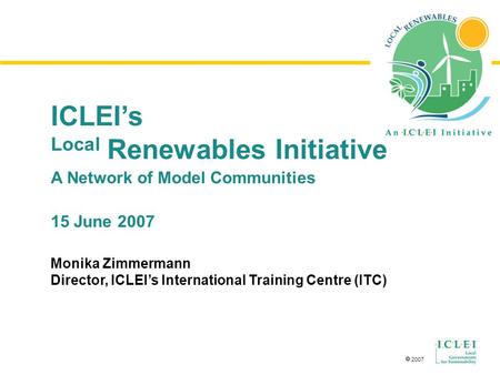  2007 ICLEI’s Local Renewables Initiative A Network of Model Communities 15 June 2007 Monika Zimmermann Director, ICLEI’s International Training Centre.