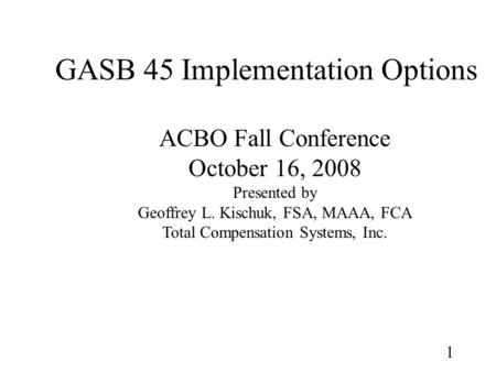 1 GASB 45 Implementation Options ACBO Fall Conference October 16, 2008 Presented by Geoffrey L. Kischuk, FSA, MAAA, FCA Total Compensation Systems, Inc.