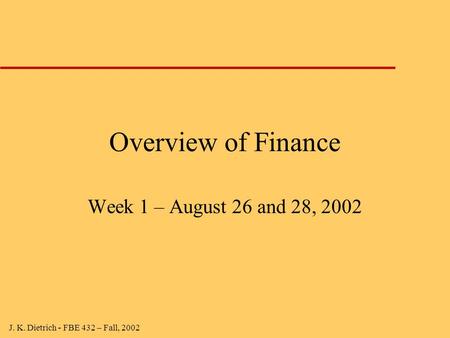 J. K. Dietrich - FBE 432 – Fall, 2002 Overview of Finance Week 1 – August 26 and 28, 2002.