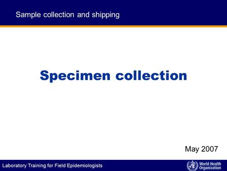Laboratory Training for Field Epidemiologists Specimen collection Sample collection and shipping May 2007.