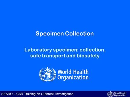 SEARO – CSR Training on Outbreak Investigation Laboratory specimen: collection, safe transport and biosafety Specimen Collection.