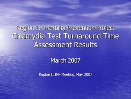 Region II Infertility Prevention Project Chlamydia Test Turnaround Time Assessment Results March 2007 Region II IPP Meeting, May 2007.