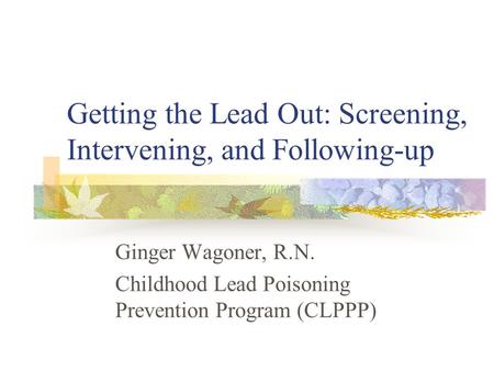 Getting the Lead Out: Screening, Intervening, and Following-up Ginger Wagoner, R.N. Childhood Lead Poisoning Prevention Program (CLPPP)