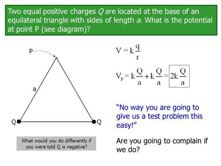 Q Q P a Two equal positive charges Q are located at the base of an equilateral triangle with sides of length a. What is the potential at point P (see diagram)?