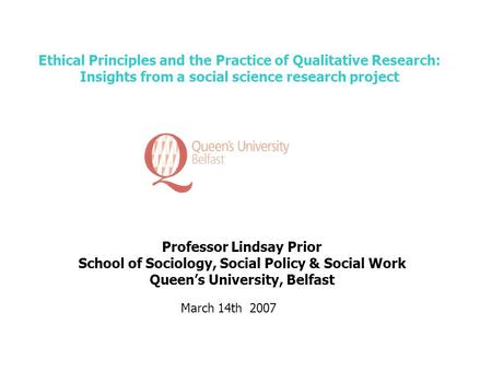 Ethical Principles and the Practice of Qualitative Research: Insights from a social science research project Professor Lindsay Prior School of Sociology,