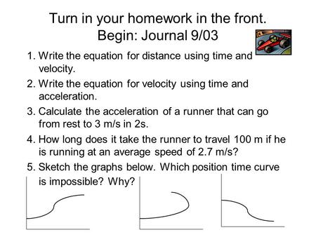 Turn in your homework in the front. Begin: Journal 9/03 1. Write the equation for distance using time and velocity. 2. Write the equation for velocity.