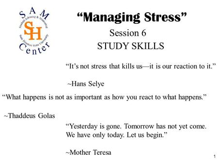 1 “Managing Stress” STUDY SKILLS Session 6 “It’s not stress that kills us—it is our reaction to it.” ~Hans Selye “What happens is not as important as how.