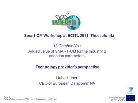 Page 1 Co-funded through EU FP7 DG RTD Smart-CM Workshop at ECITL 2011, Thessaloniki 13 October 2011 Added value of SMART-CM for the Industry & adoption.