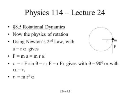 L24-s1,8 Physics 114 – Lecture 24 §8.5 Rotational Dynamics Now the physics of rotation Using Newton’s 2 nd Law, with a = r α gives F = m a = m r α τ =