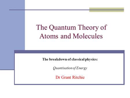 The Quantum Theory of Atoms and Molecules The breakdown of classical physics: Quantisation of Energy Dr Grant Ritchie.